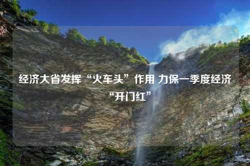 经济大省发挥“火车头”作用 力保一季度经济“开门红”