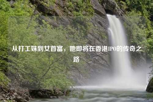 从打工妹到女首富，她即将在香港IPO的传奇之路