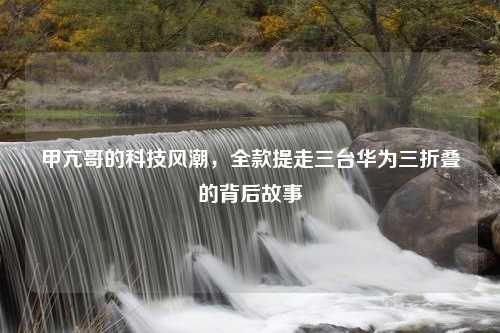 甲亢哥的科技风潮，全款提走三台华为三折叠的背后故事