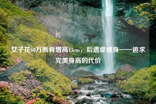女子花60万断骨增高13cm，后遗症缠身——追求完美身高的代价