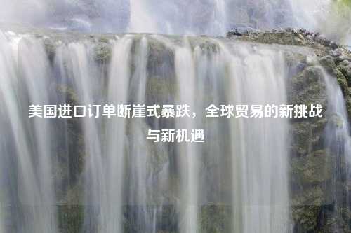 美国进口订单断崖式暴跌，全球贸易的新挑战与新机遇
