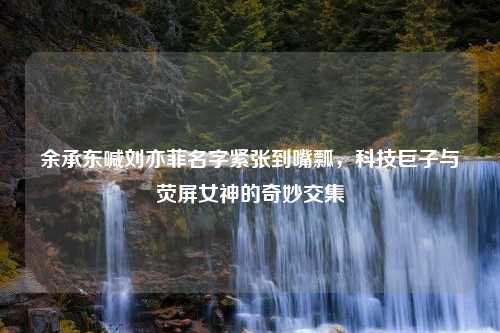 余承东喊刘亦菲名字紧张到嘴瓢，科技巨子与荧屏女神的奇妙交集