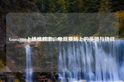 Gumayusi上场难救主，电竞赛场上的英雄与挑战