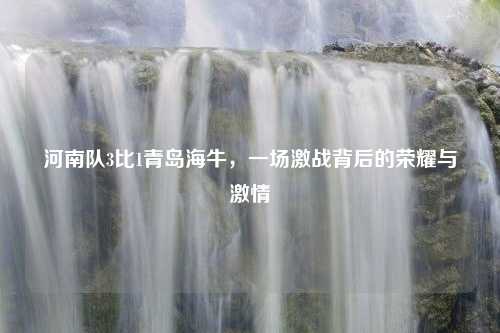 河南队3比1青岛海牛，一场激战背后的荣耀与激情