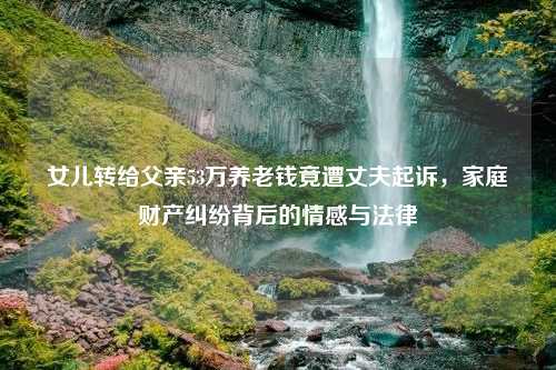女儿转给父亲53万养老钱竟遭丈夫起诉，家庭财产纠纷背后的情感与法律