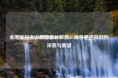 金湘军辞去山西省省长职务，领导更迭背后的深意与展望