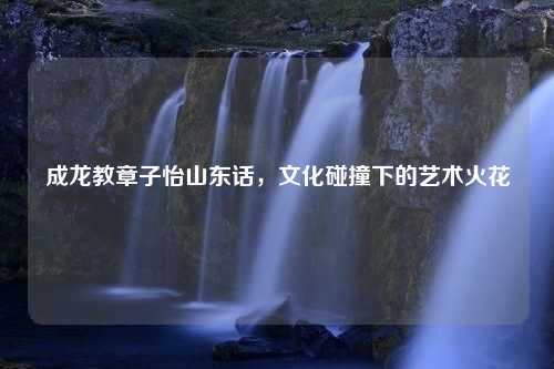 成龙教章子怡山东话，文化碰撞下的艺术火花