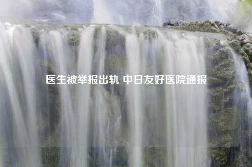 医生被举报出轨 中日友好医院通报