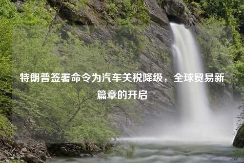 特朗普签署命令为汽车关税降级，全球贸易新篇章的开启