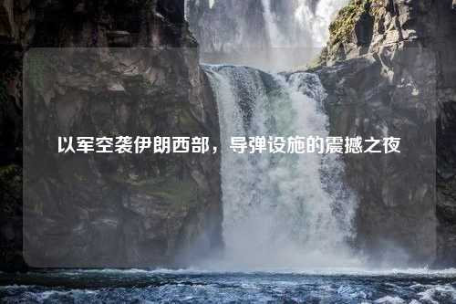 以军空袭伊朗西部,导弹设施的震撼之夜 以军空袭伊朗西部,导弹设施的震撼之夜